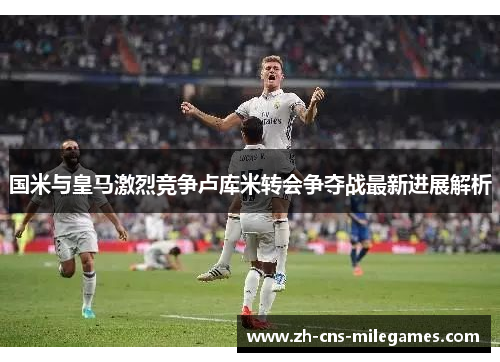 国米与皇马激烈竞争卢库米转会争夺战最新进展解析