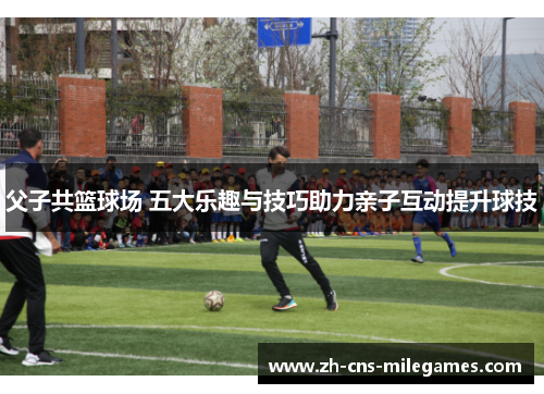 父子共篮球场 五大乐趣与技巧助力亲子互动提升球技