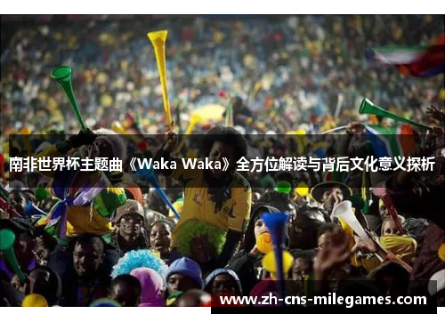 南非世界杯主题曲《Waka Waka》全方位解读与背后文化意义探析