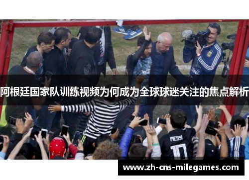 阿根廷国家队训练视频为何成为全球球迷关注的焦点解析